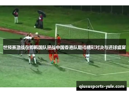 世预赛激战在即韩国队迎战中国香港队期待精彩对决与进球盛宴