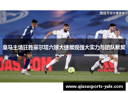 皇马主场狂胜塞尔塔六球大捷展现强大实力与团队默契
